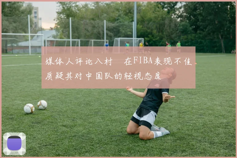 媒体人评论八村塁在FIBA表现不佳质疑其对中国队的轻视态度