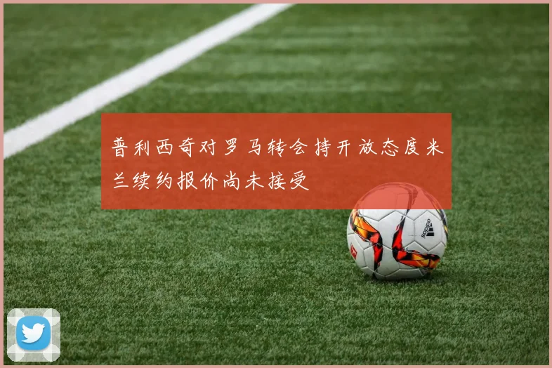 普利西奇对罗马转会持开放态度米兰续约报价尚未接受