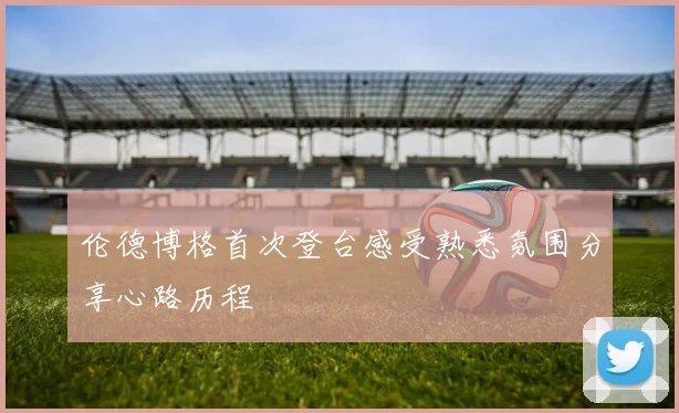 伦德博格首次登台感受熟悉氛围分享心路历程