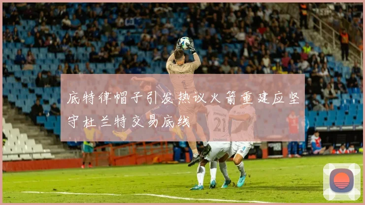 底特律帽子引发热议火箭重建应坚守杜兰特交易底线