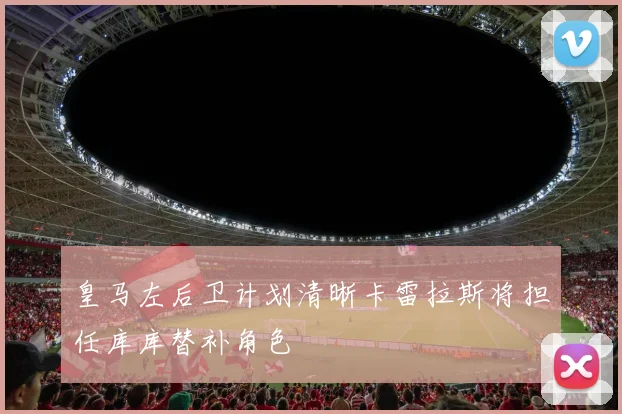 皇马左后卫计划清晰卡雷拉斯将担任库库替补角色