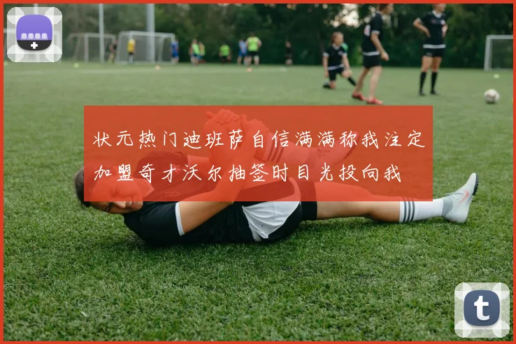 状元热门迪班萨自信满满称我注定加盟奇才沃尔抽签时目光投向我