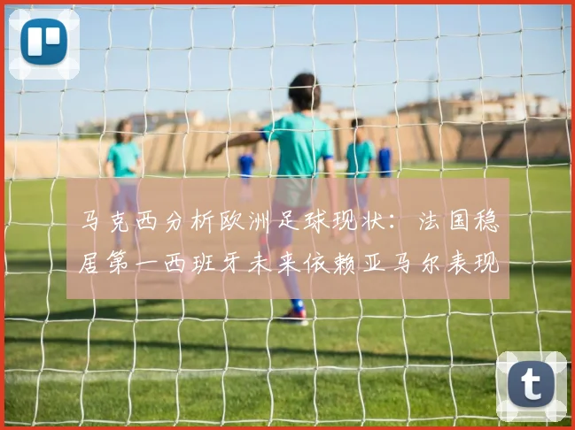 马克西分析欧洲足球现状：法国稳居第一西班牙未来依赖亚马尔表现