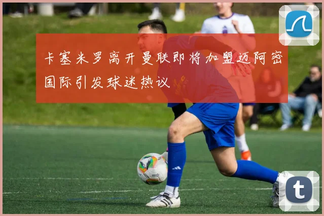 卡塞米罗离开曼联即将加盟迈阿密国际引发球迷热议