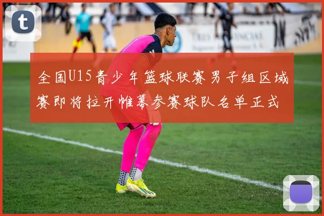 全国U15青少年篮球联赛男子组区域赛即将拉开帷幕参赛球队名单正式公布