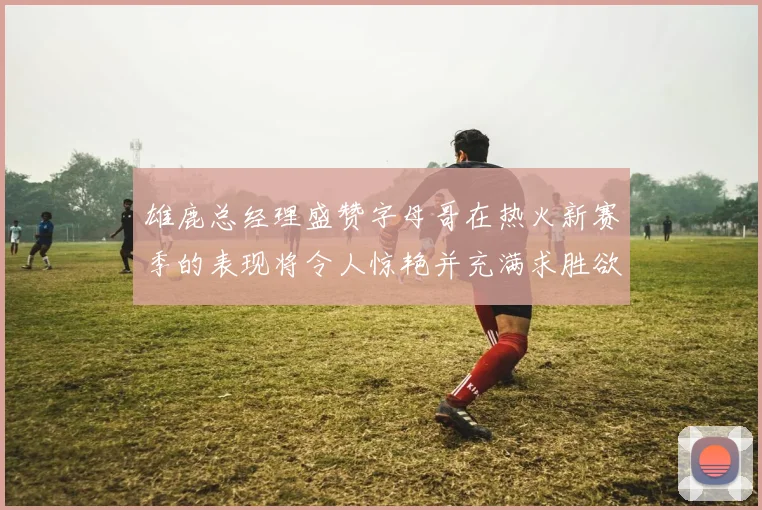 雄鹿总经理盛赞字母哥在热火新赛季的表现将令人惊艳并充满求胜欲