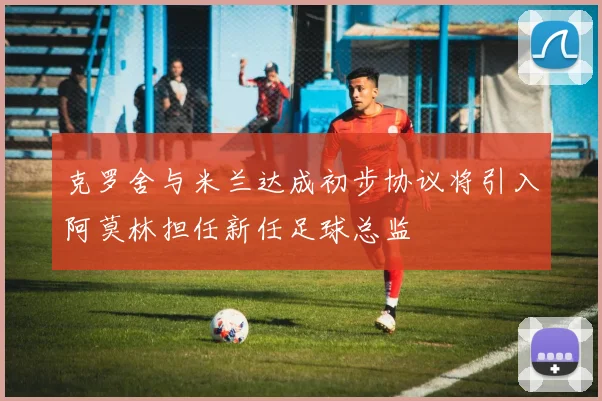 克罗舍与米兰达成初步协议将引入阿莫林担任新任足球总监