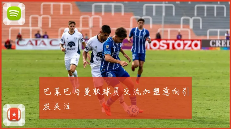巴莱巴与曼联球员交流加盟意向引发关注