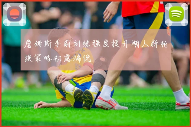 詹姆斯季前训练强度提升湖人新轮换策略初露端倪